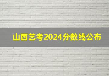 山西艺考2024分数线公布