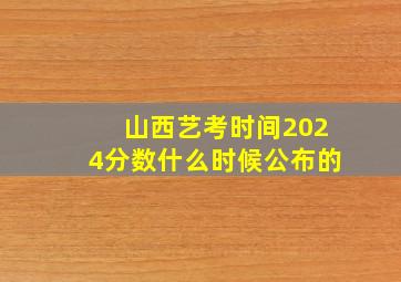 山西艺考时间2024分数什么时候公布的