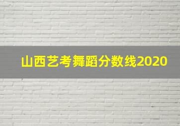 山西艺考舞蹈分数线2020