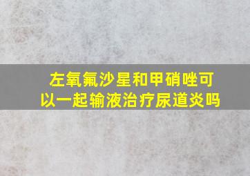 左氧氟沙星和甲硝唑可以一起输液治疗尿道炎吗