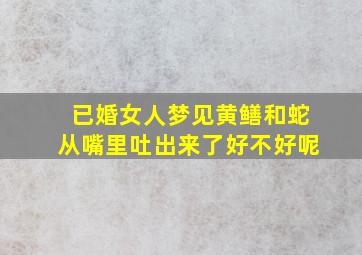 已婚女人梦见黄鳝和蛇从嘴里吐出来了好不好呢