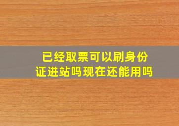 已经取票可以刷身份证进站吗现在还能用吗