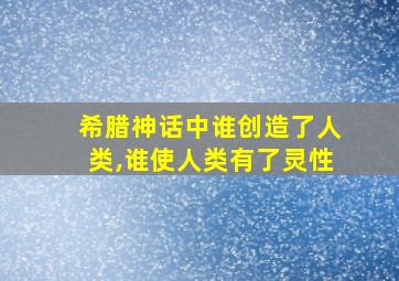 希腊神话中谁创造了人类,谁使人类有了灵性