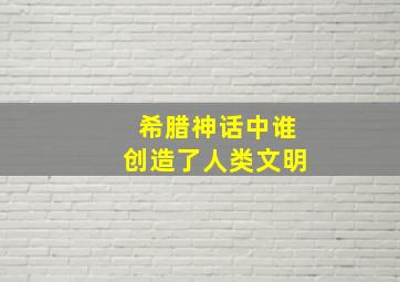 希腊神话中谁创造了人类文明