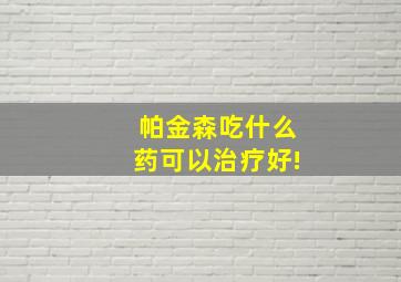 帕金森吃什么药可以治疗好!