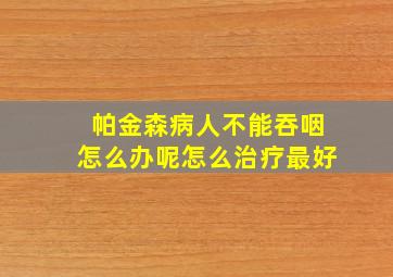 帕金森病人不能吞咽怎么办呢怎么治疗最好