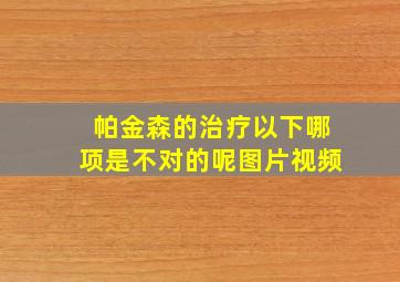 帕金森的治疗以下哪项是不对的呢图片视频