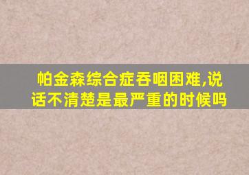 帕金森综合症吞咽困难,说话不清楚是最严重的时候吗