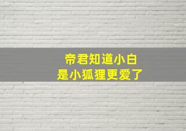 帝君知道小白是小狐狸更爱了