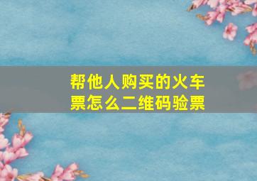 帮他人购买的火车票怎么二维码验票