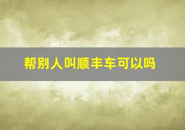 帮别人叫顺丰车可以吗