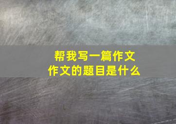 帮我写一篇作文作文的题目是什么