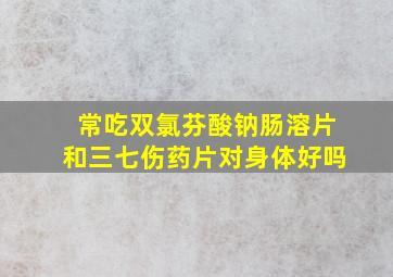 常吃双氯芬酸钠肠溶片和三七伤药片对身体好吗