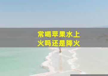 常喝苹果水上火吗还是降火