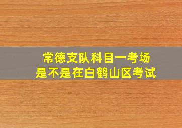 常德支队科目一考场是不是在白鹤山区考试