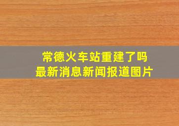 常德火车站重建了吗最新消息新闻报道图片