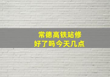 常德高铁站修好了吗今天几点