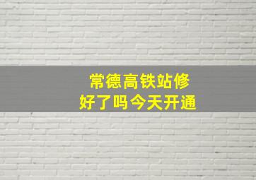 常德高铁站修好了吗今天开通