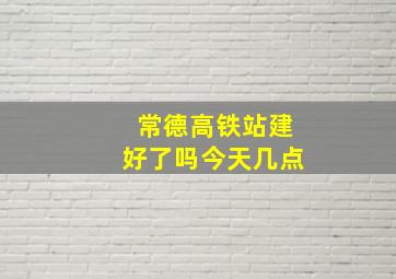 常德高铁站建好了吗今天几点