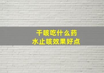 干咳吃什么药水止咳效果好点