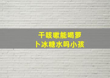 干咳嗽能喝萝卜冰糖水吗小孩