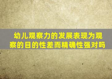 幼儿观察力的发展表现为观察的目的性差而精确性强对吗