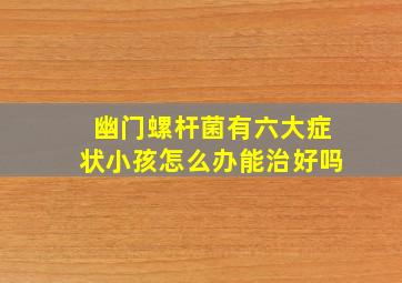 幽门螺杆菌有六大症状小孩怎么办能治好吗