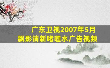 广东卫视2007年5月飘影清新啫喱水广告视频