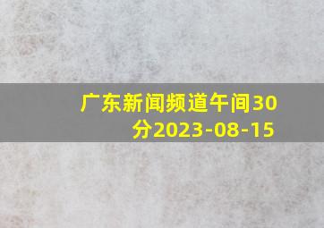 广东新闻频道午间30分2023-08-15