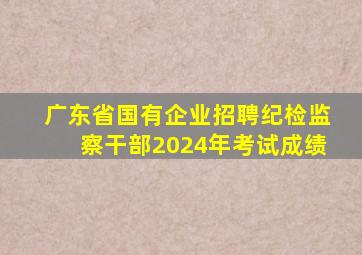 广东省国有企业招聘纪检监察干部2024年考试成绩