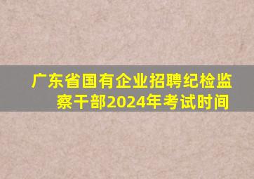 广东省国有企业招聘纪检监察干部2024年考试时间