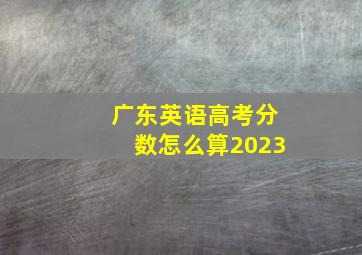 广东英语高考分数怎么算2023