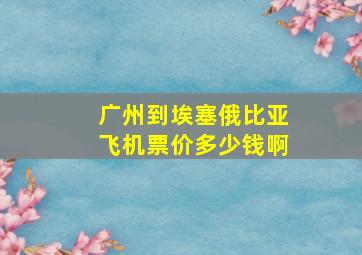 广州到埃塞俄比亚飞机票价多少钱啊