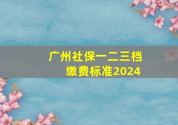 广州社保一二三档缴费标准2024