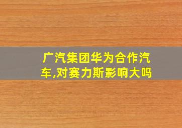 广汽集团华为合作汽车,对赛力斯影响大吗