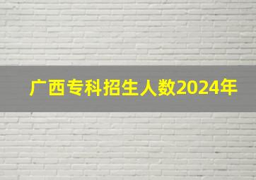 广西专科招生人数2024年