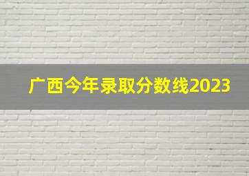 广西今年录取分数线2023