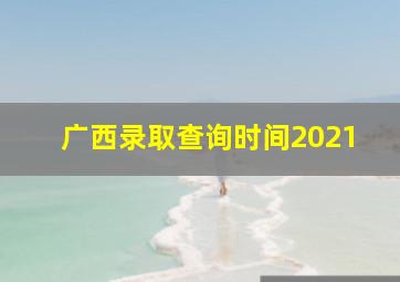 广西录取查询时间2021