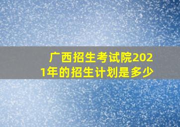 广西招生考试院2021年的招生计划是多少