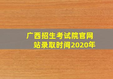 广西招生考试院官网站录取时间2020年