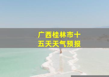 广西桂林市十五天天气预报