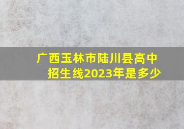 广西玉林市陆川县高中招生线2023年是多少