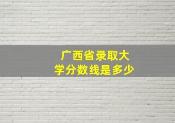 广西省录取大学分数线是多少