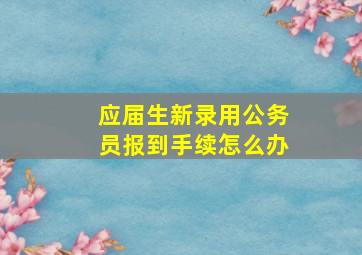 应届生新录用公务员报到手续怎么办