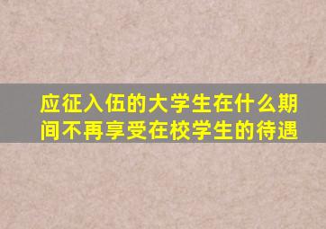 应征入伍的大学生在什么期间不再享受在校学生的待遇