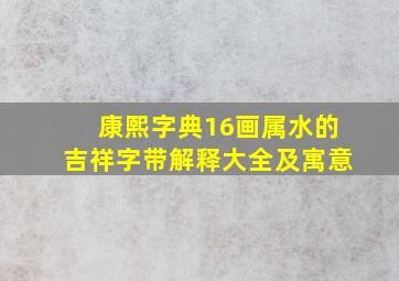 康熙字典16画属水的吉祥字带解释大全及寓意