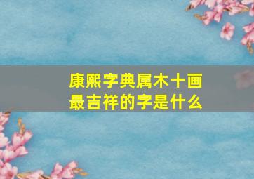 康熙字典属木十画最吉祥的字是什么