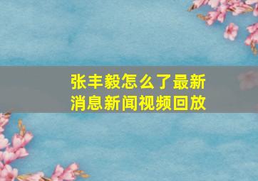 张丰毅怎么了最新消息新闻视频回放