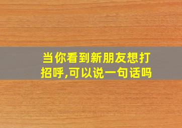 当你看到新朋友想打招呼,可以说一句话吗