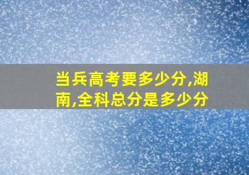 当兵高考要多少分,湖南,全科总分是多少分